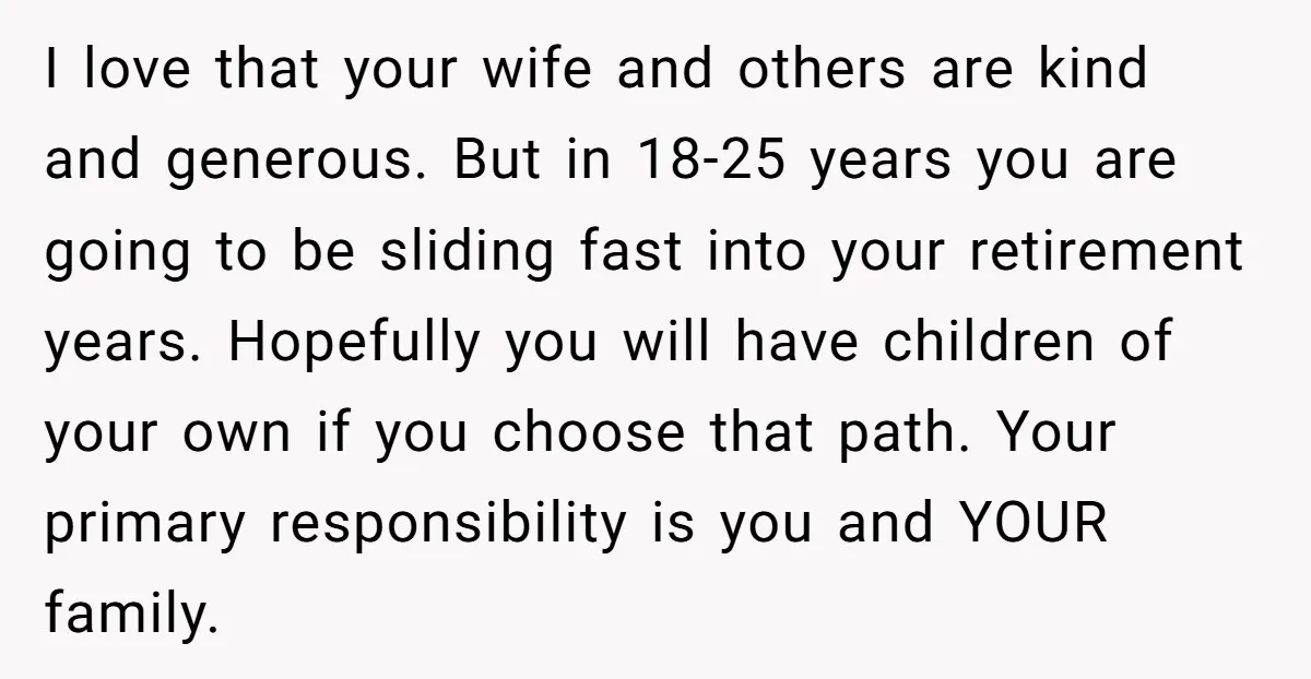 I love that your wife and others are kind and generous. But in 18-25 years you are going to be sliding fast into your retirement years. Hopefully you will have...