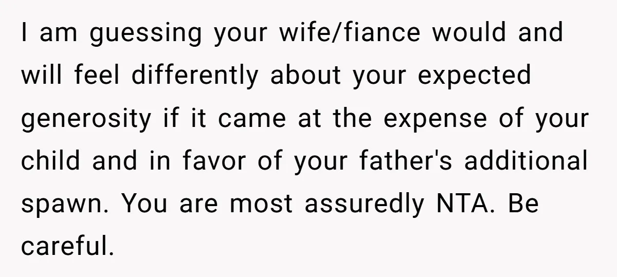 I am guessing your wife/fiance would and will feel differently about your expected generosity if it came at the expense of your child and in favor of your father's additional...