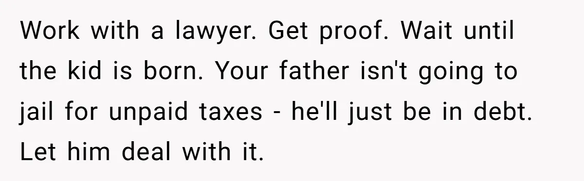 Work with a lawyer. Get proof. Wait until the kid is born. Your father isn't going to jail for unpaid taxes - he'll just be in debt. Let him deal...