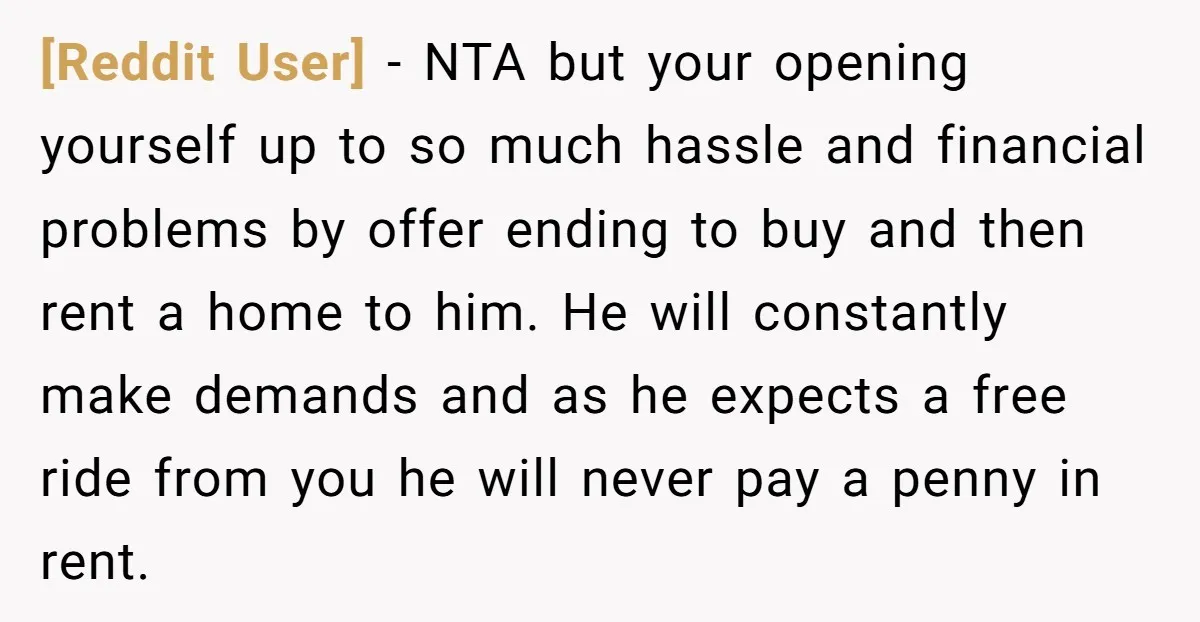 [Reddit User] − NTA but your opening yourself up to so much hassle and financial problems by offer ending to buy and then rent a home to him. He will...