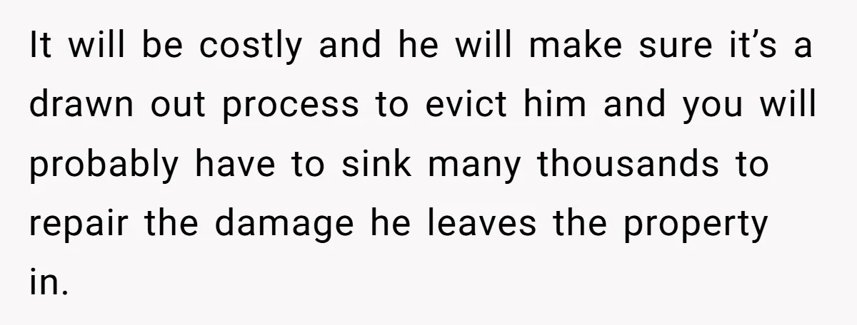 It will be costly and he will make sure it’s a drawn out process to evict him and you will probably have to sink many thousands to repair the damage...