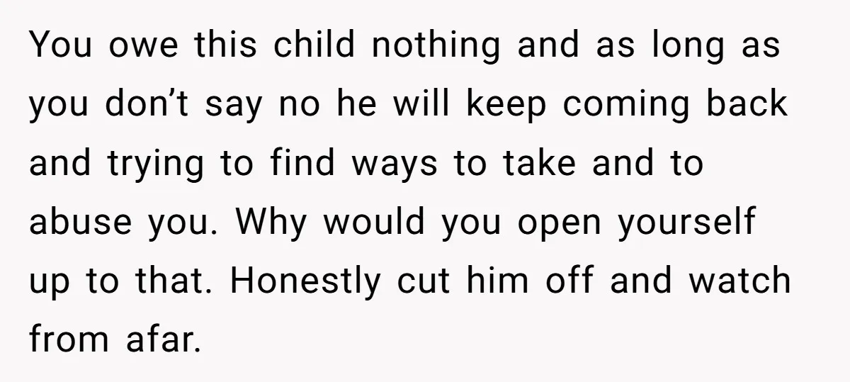 You owe this child nothing and as long as you don’t say no he will keep coming back and trying to find ways to take and to abuse you. Why...
