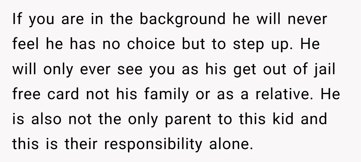 If you are in the background he will never feel he has no choice but to step up. He will only ever see you as his get out of jail...