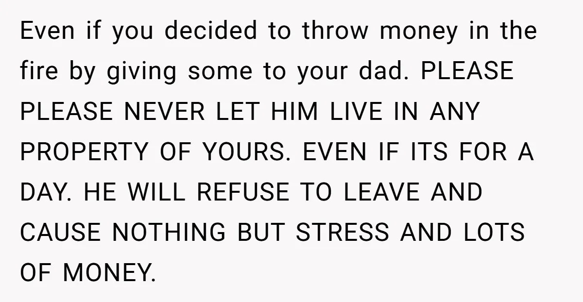Even if you decided to throw money in the fire by giving some to your dad. PLEASE PLEASE NEVER LET HIM LIVE IN ANY PROPERTY OF YOURS. EVEN IF ITS...