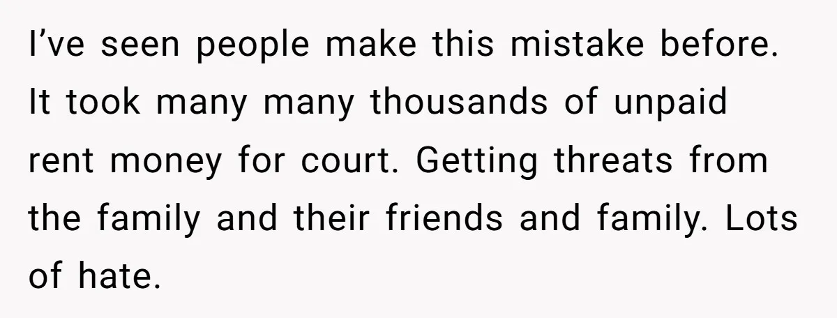 I’ve seen people make this mistake before. It took many many thousands of unpaid rent money for court. Getting threats from the family and their friends and family. Lots of...