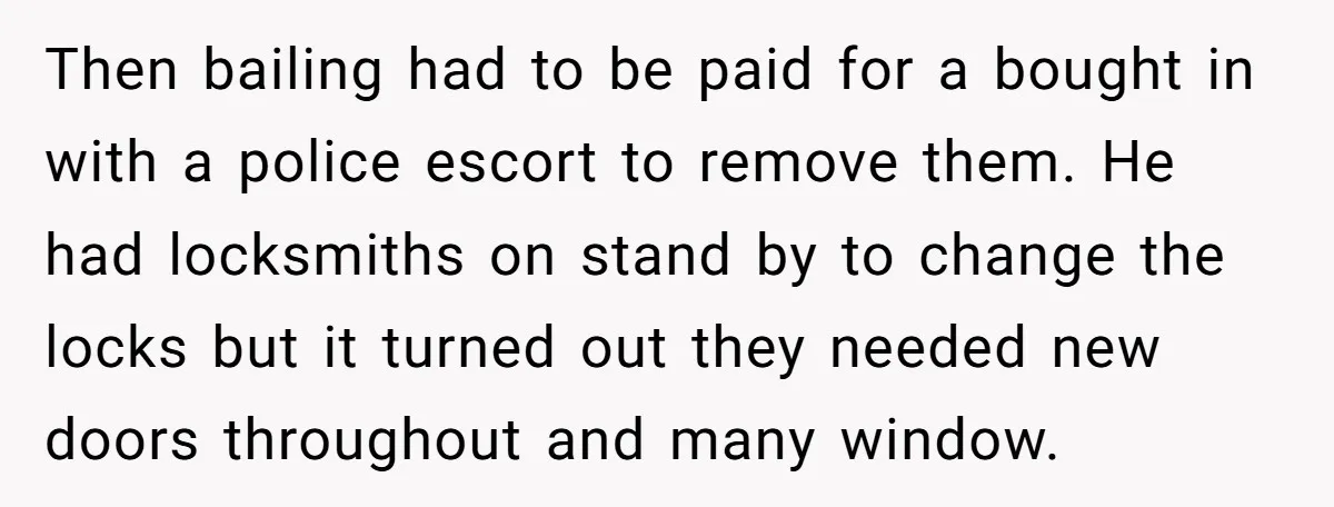 Then bailing had to be paid for a bought in with a police escort to remove them. He had locksmiths on stand by to change the locks but it turned...