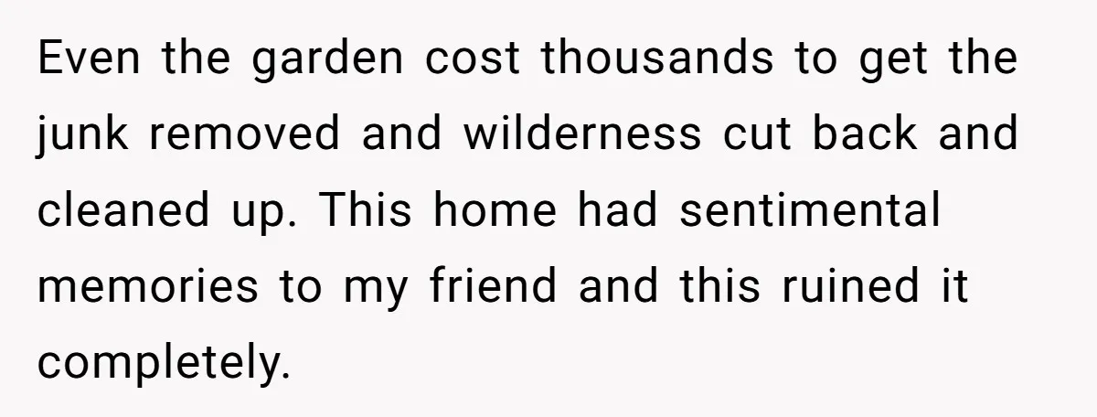 Even the garden cost thousands to get the junk removed and wilderness cut back and cleaned up. This home had sentimental memories to my friend and this ruined it completely.