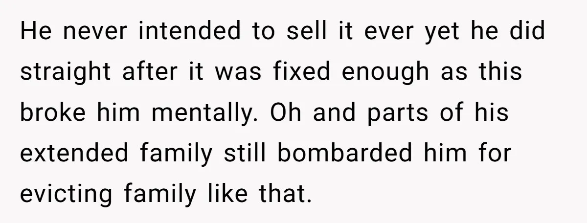 He never intended to sell it ever yet he did straight after it was fixed enough as this broke him mentally. Oh and parts of his extended family still bombarded...