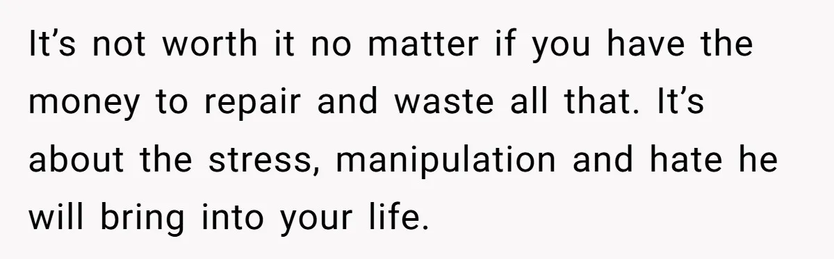 It’s not worth it no matter if you have the money to repair and waste all that. It’s about the stress, manipulation and hate he will bring into your life.