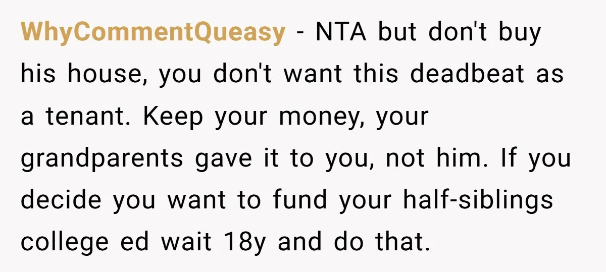 WhyCommentQueasy − NTA but don't buy his house, you don't want this deadbeat as a tenant. Keep your money, your grandparents gave it to you, not him. If you decide...