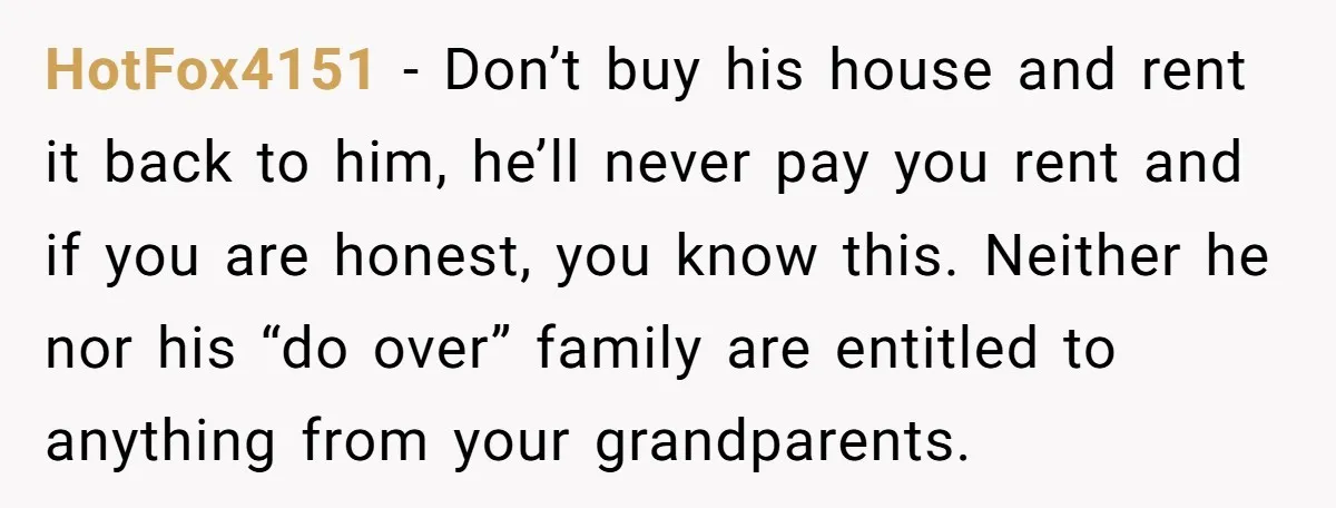 HotFox4151 − Don’t buy his house and rent it back to him, he’ll never pay you rent and if you are honest, you know this. Neither he nor his “do...