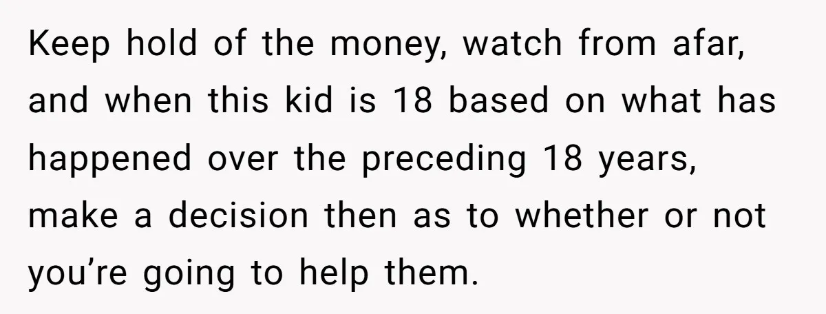 Keep hold of the money, watch from afar, and when this kid is 18 based on what has happened over the preceding 18 years, make a decision then as to...
