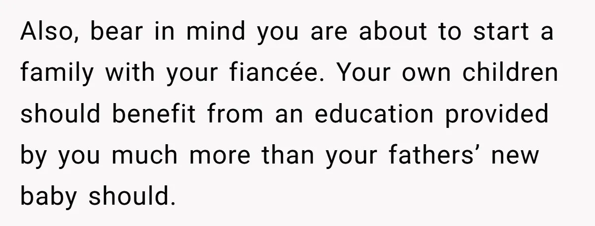 Also, bear in mind you are about to start a family with your fiancée. Your own children should benefit from an education provided by you much more than your fathers’...