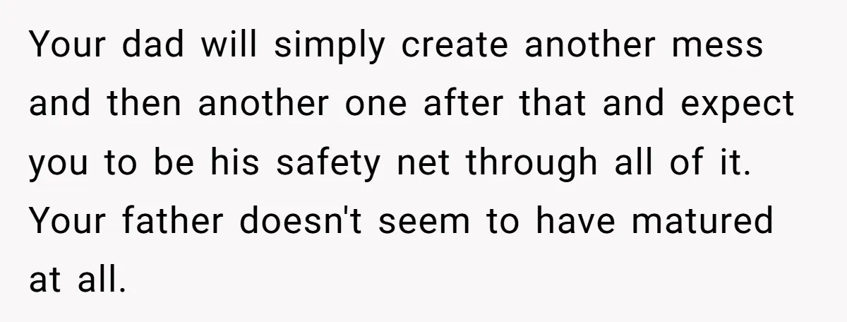 Your dad will simply create another mess and then another one after that and expect you to be his safety net through all of it. Your father doesn't seem to...