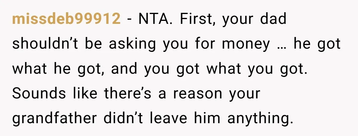 missdeb99912 − NTA. First, your dad shouldn’t be asking you for money … he got what he got, and you got what you got. Sounds like there’s a reason your...