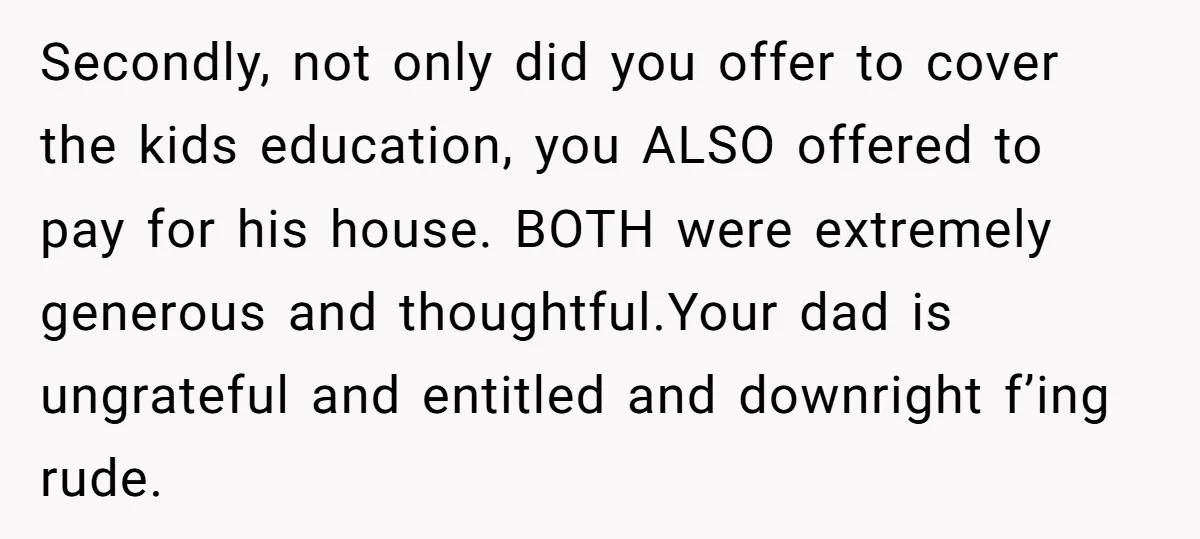 Secondly, not only did you offer to cover the kids education, you ALSO offered to pay for his house. BOTH were extremely generous and thoughtful.Your dad is ungrateful and entitled...