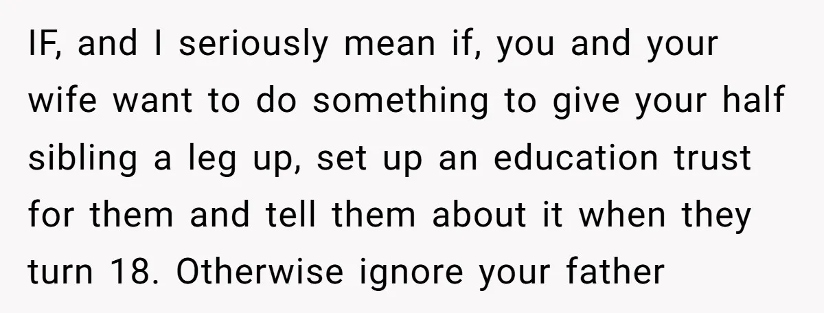 IF, and I seriously mean if, you and your wife want to do something to give your half sibling a leg up, set up an education trust for them and...