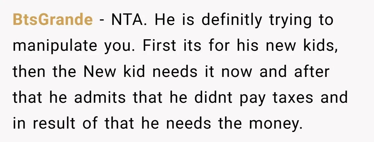 BtsGrande − NTA. He is definitly trying to manipulate you. First its for his new kids, then the New kid needs it now and after that he admits that he...
