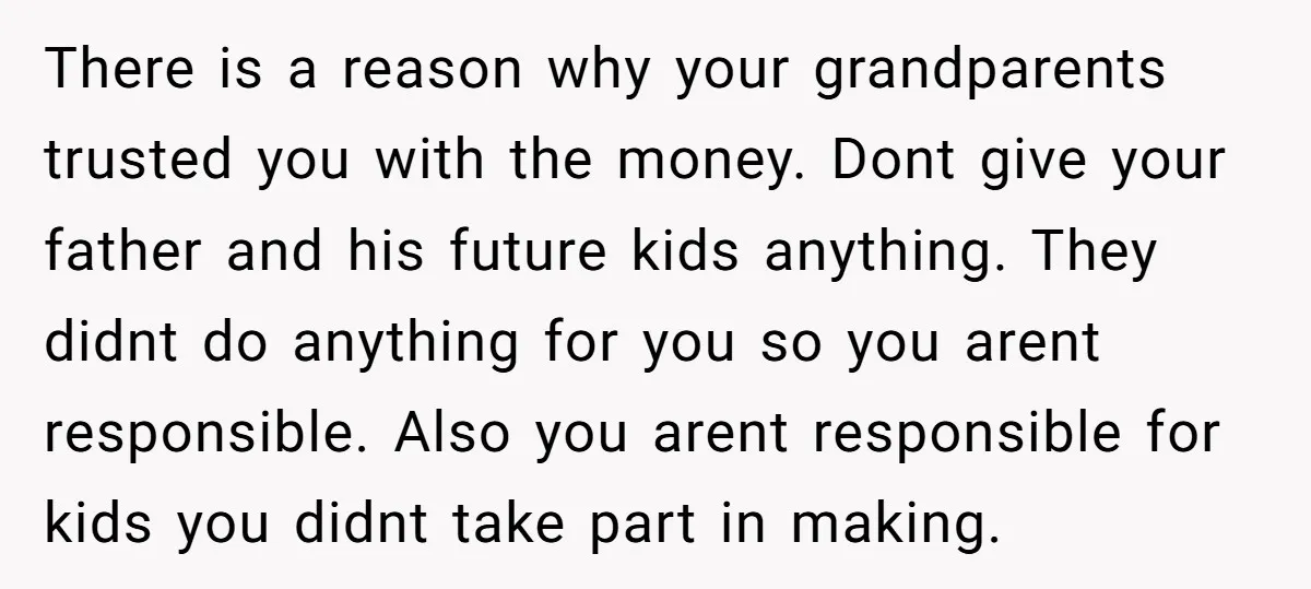 There is a reason why your grandparents trusted you with the money. Dont give your father and his future kids anything. They didnt do anything for you so you arent...