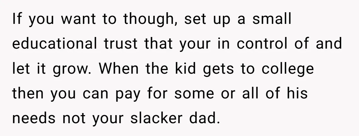 If you want to though, set up a small educational trust that your in control of and let it grow. When the kid gets to college then you can pay...