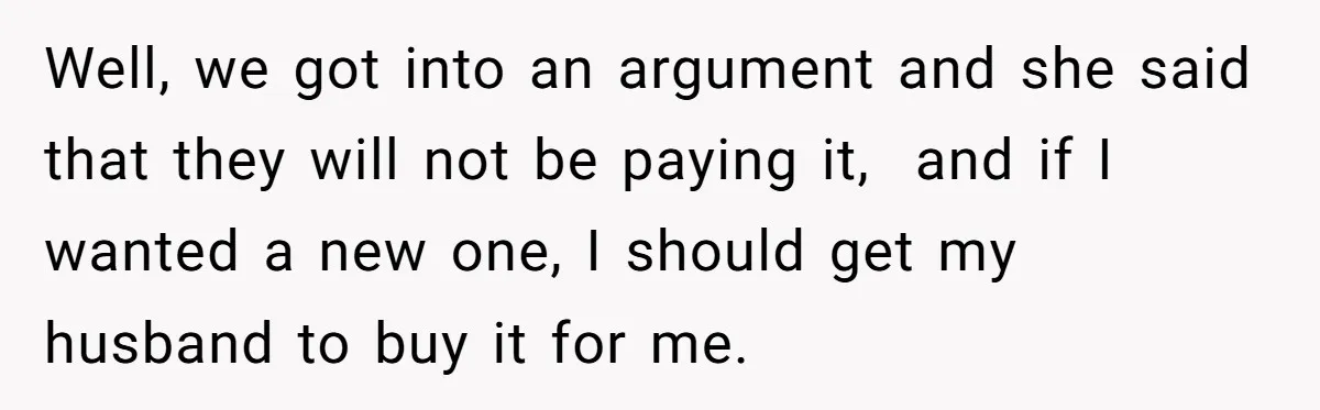 Well, we got into an argument and she said that they will not be paying it, and if I wanted a new one, I should get my husband to buy...