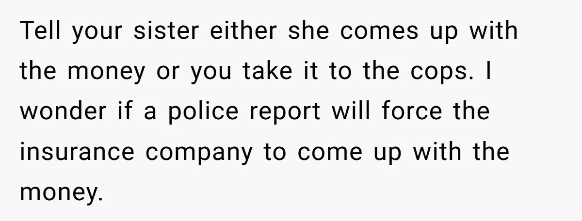 Tell your sister either she comes up with the money or you take it to the cops. I wonder if a police report will force the insurance company to come...