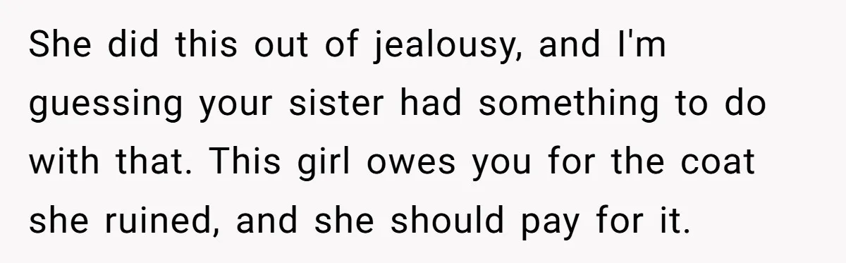 She did this out of jealousy, and I'm guessing your sister had something to do with that. This girl owes you for the coat she ruined, and she should pay...