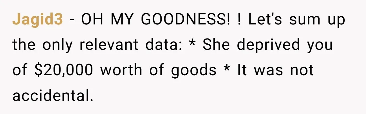Jagid3 − OH MY GOODNESS! ! Let's sum up the only relevant data: * She deprived you of $20,000 worth of goods * It was not accidental.