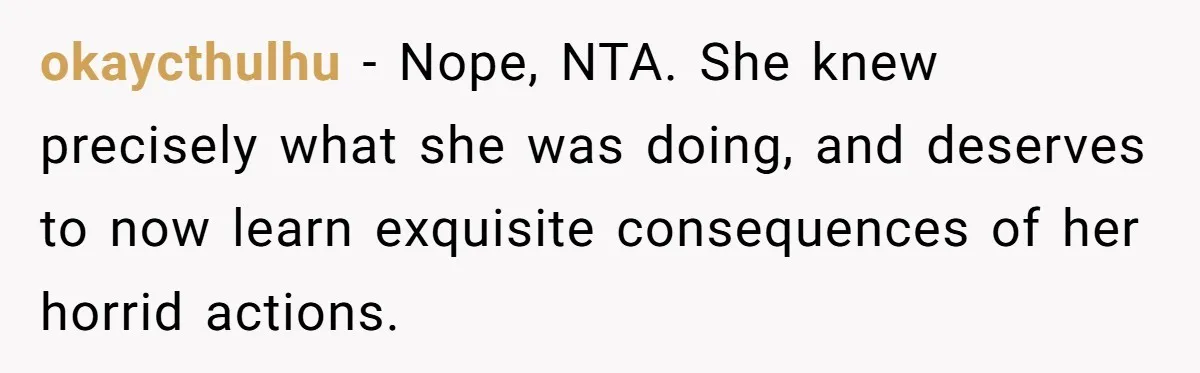 okaycthulhu − Nope, NTA. She knew precisely what she was doing, and deserves to now learn exquisite consequences of her horrid actions.