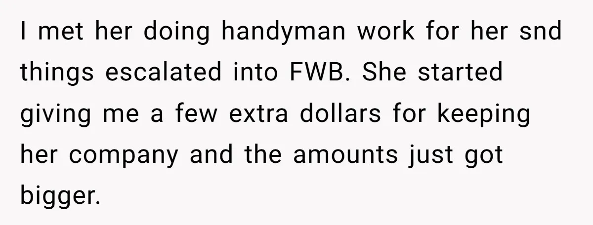 I met her doing handyman work for her snd things escalated into FWB. She started giving me a few extra dollars for keeping her company and the amounts just got...