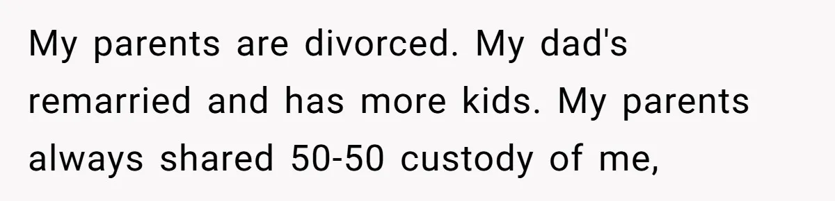 My parents are divorced. My dad's remarried and has more kids. My parents always shared 50-50 custody of me,