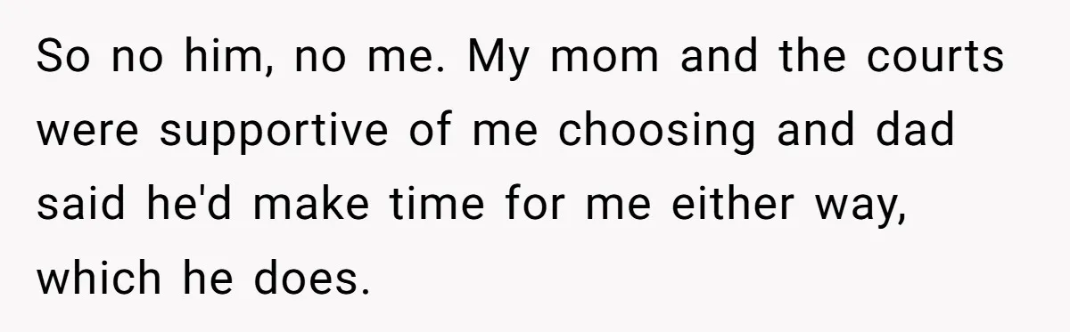 So no him, no me. My mom and the courts were supportive of me choosing and dad said he'd make time for me either way, which he does.
