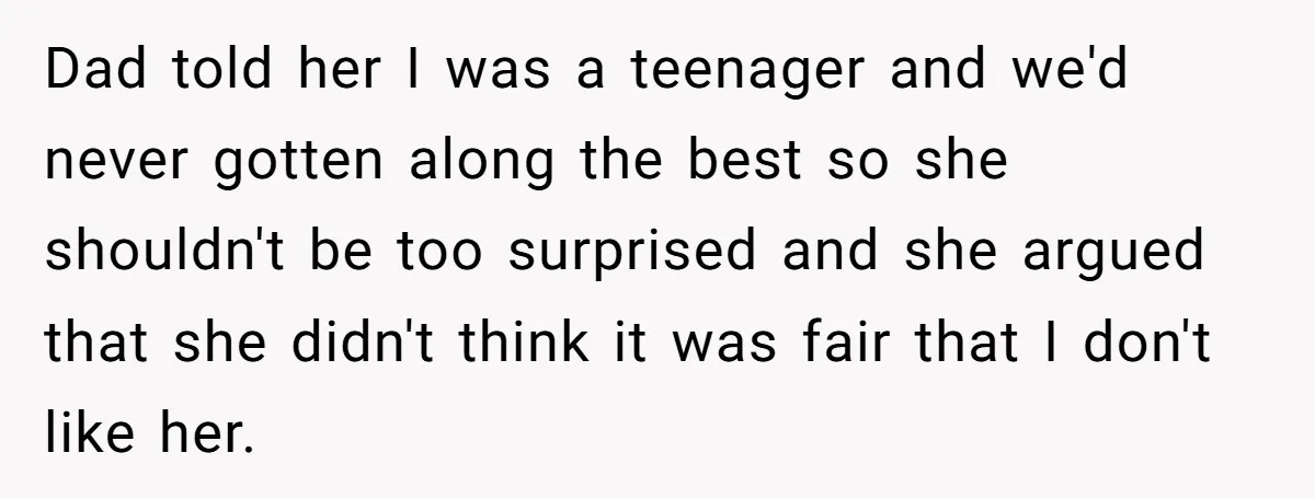 Dad told her I was a teenager and we'd never gotten along the best so she shouldn't be too surprised and she argued that she didn't think it was fair...