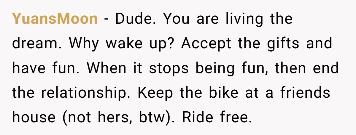 YuansMoon − Dude. You are living the dream. Why wake up? Accept the gifts and have fun. When it stops being fun, then end the relationship. Keep the bike at...