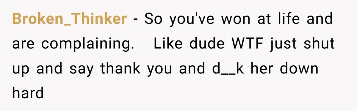 Broken_Thinker − So you've won at life and are complaining.   Like dude WTF just shut up and say thank you and d__k her down hard