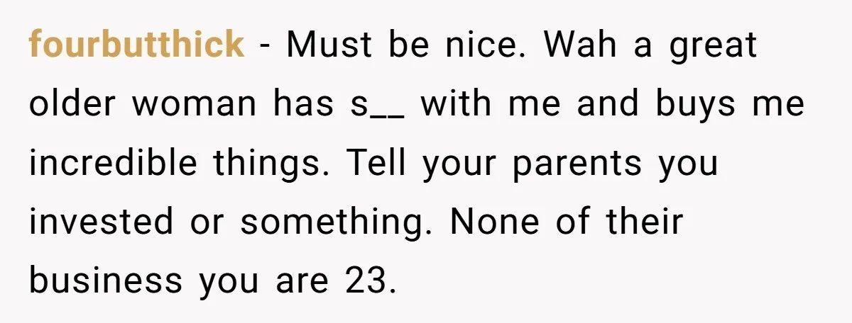 fourbutthick − Must be nice. Wah a great older woman has s__ with me and buys me incredible things. Tell your parents you invested or something. None of their business...