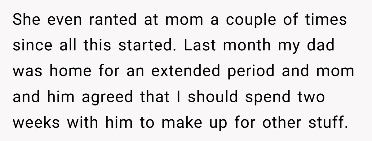 She even ranted at mom a couple of times since all this started. Last month my dad was home for an extended period and mom and him agreed that I...