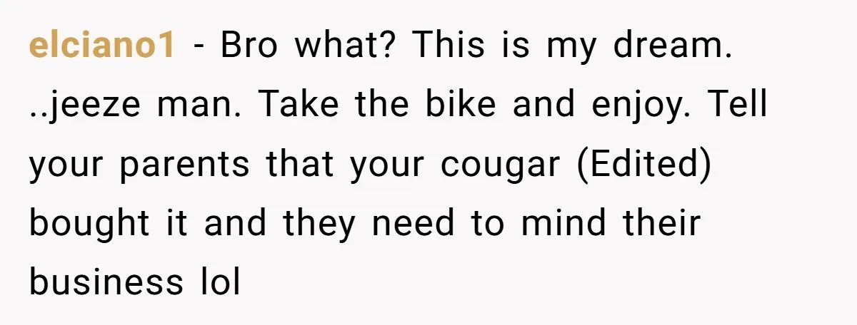 elciano1 − Bro what? This is my dream. ..jeeze man. Take the bike and enjoy. Tell your parents that your cougar (Edited) bought it and they need to mind their...