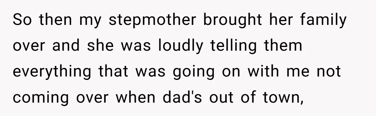 So then my stepmother brought her family over and she was loudly telling them everything that was going on with me not coming over when dad's out of town,
