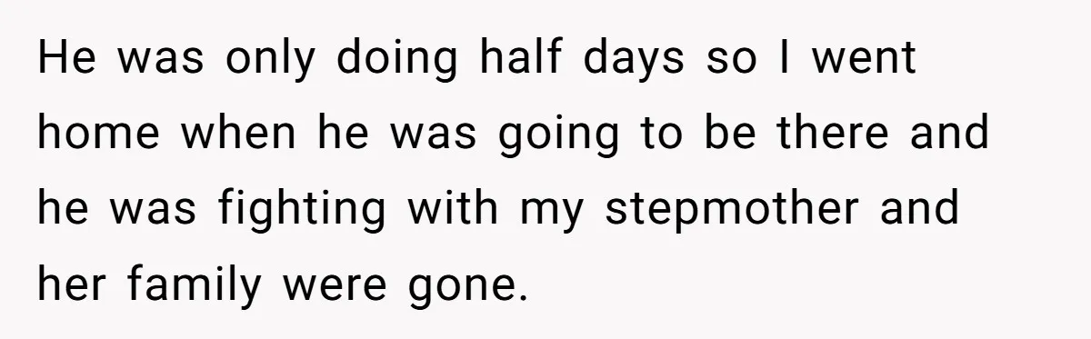 He was only doing half days so I went home when he was going to be there and he was fighting with my stepmother and her family were gone.
