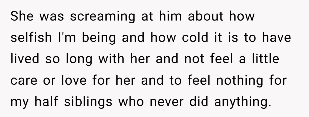 She was screaming at him about how selfish I'm being and how cold it is to have lived so long with her and not feel a little care or love...