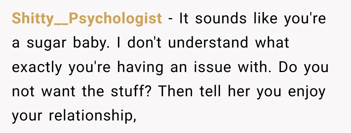 Shitty__Psychologist − It sounds like you're a sugar baby. I don't understand what exactly you're having an issue with. Do you not want the stuff? Then tell her you enjoy...