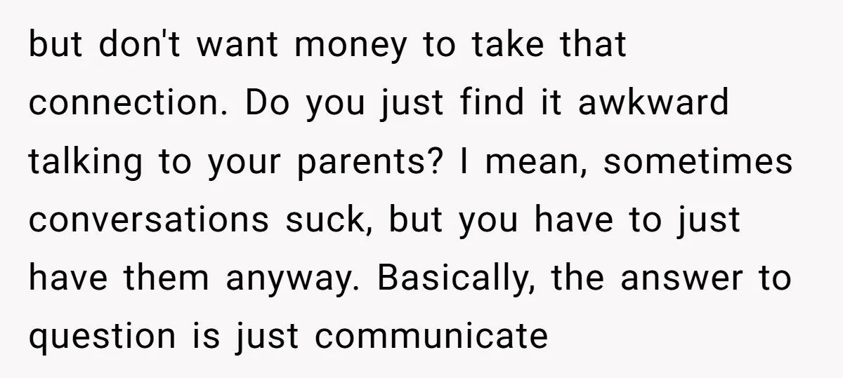 but don't want money to take that connection. Do you just find it awkward talking to your parents? I mean, sometimes conversations suck, but you have to just have them...