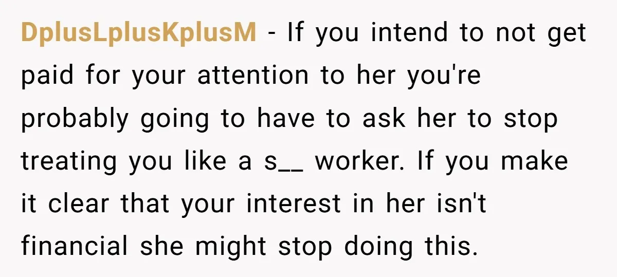 DplusLplusKplusM − If you intend to not get paid for your attention to her you're probably going to have to ask her to stop treating you like a s__ worker....