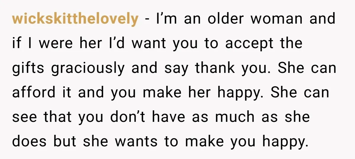 wickskitthelovely − I’m an older woman and if I were her I’d want you to accept the gifts graciously and say thank you. She can afford it and you make...