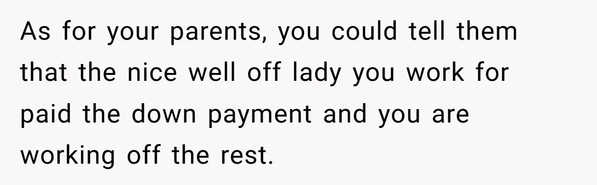 As for your parents, you could tell them that the nice well off lady you work for paid the down payment and you are working off the rest.