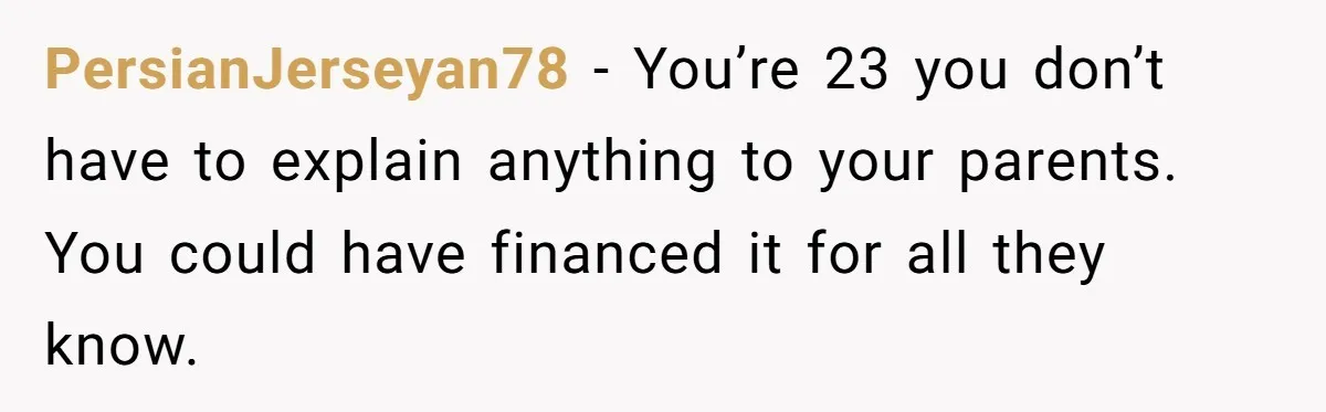 PersianJerseyan78 − You’re 23 you don’t have to explain anything to your parents. You could have financed it for all they know.