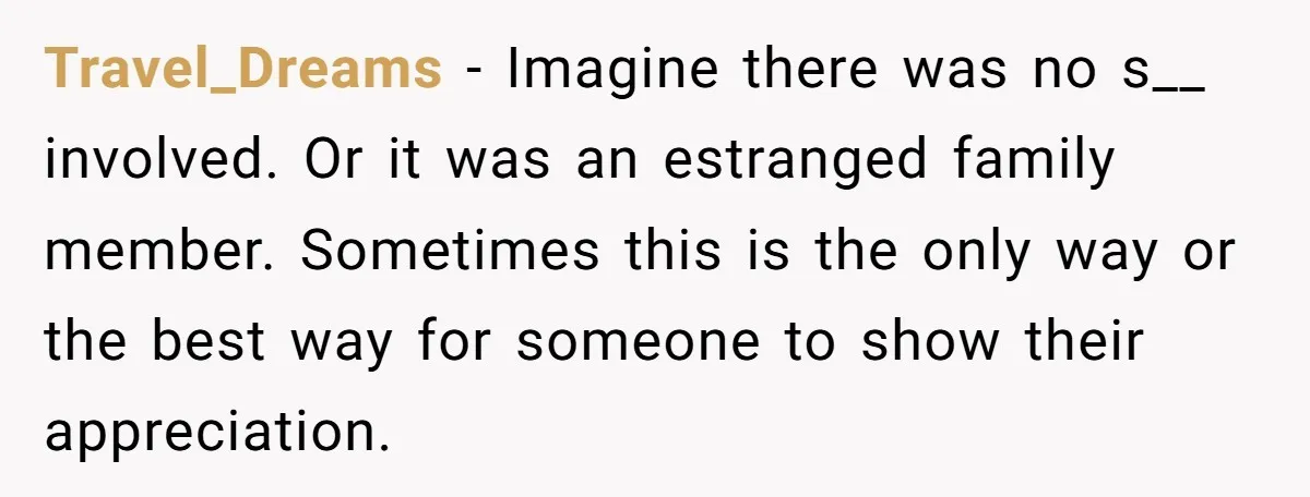Travel_Dreams − Imagine there was no s__ involved. Or it was an estranged family member. Sometimes this is the only way or the best way for someone to show their...