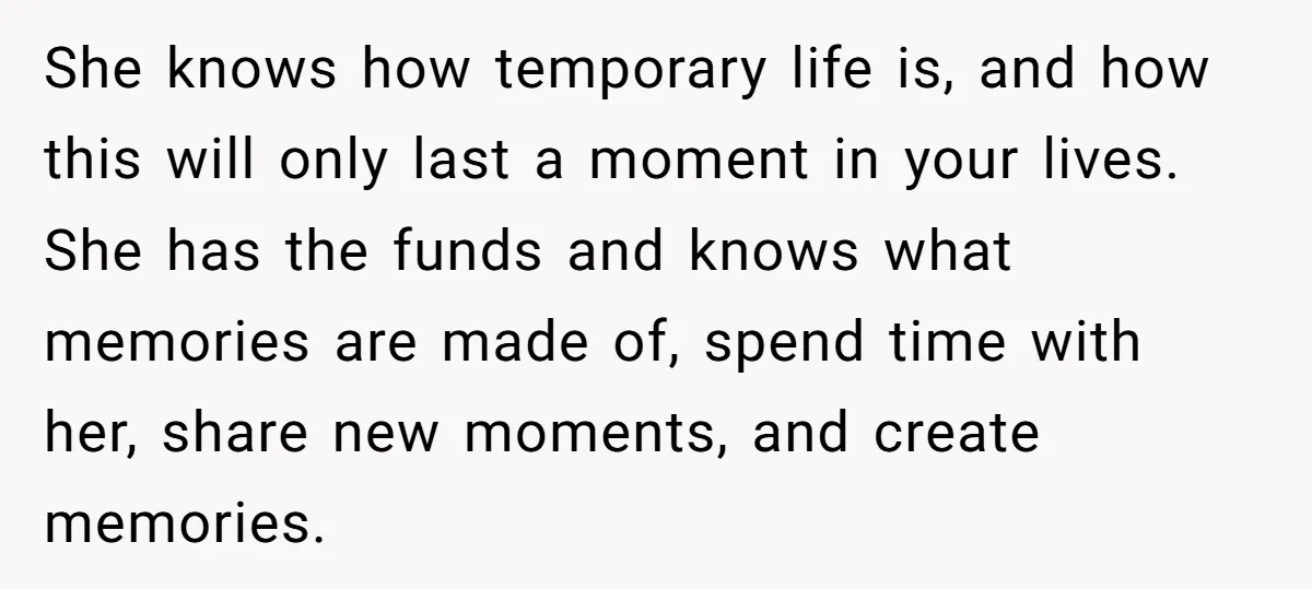 She knows how temporary life is, and how this will only last a moment in your lives. She has the funds and knows what memories are made of, spend time...