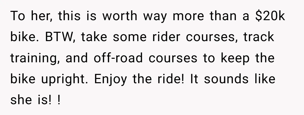 To her, this is worth way more than a $20k bike. BTW, take some rider courses, track training, and off-road courses to keep the bike upright. Enjoy the ride! It...